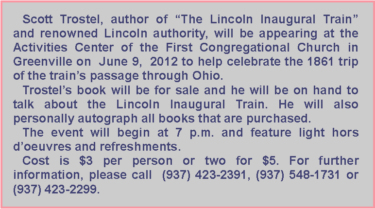 Text Box: Scott Trostel, author of The Lincoln Inaugural Train and renowned Lincoln authority, will be appearing at the Activities Center of the First Congregational Church in Greenville on  June 9,  2012 to help celebrate the 1861 trip of the trains passage through Ohio. Trostels book will be for sale and he will be on hand to talk about the Lincoln Inaugural Train. He will also personally autograph all books that are purchased.The event will begin at 7 p.m. and feature light hors doeuvres and refreshments.Cost is $3 per person or two for $5. For further information, please call  (937) 423-2391, (937) 548-1731 or (937) 423-2299.